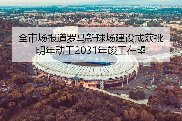 全市场报道罗马新球场建设或获批 明年动工2031年竣工在望