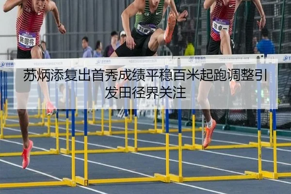 苏炳添复出首秀成绩平稳百米起跑调整引发田径界关注